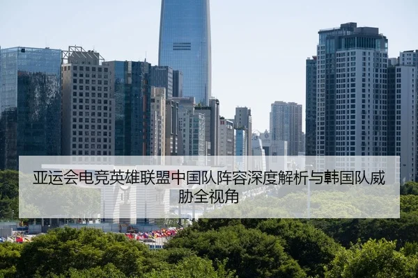 亚运会电竞英雄联盟中国队阵容深度解析与韩国队威胁全视角