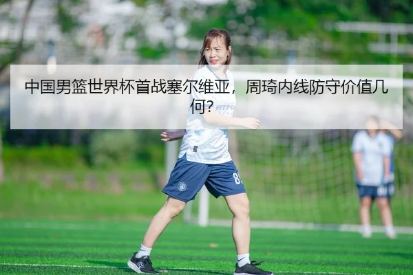 中国男篮世界杯首战塞尔维亚，周琦内线防守价值几何？