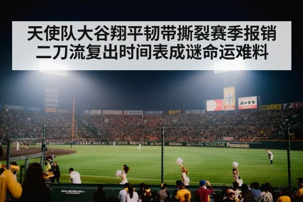 天使队大谷翔平韧带撕裂赛季报销二刀流复出时间表成谜命运难料
